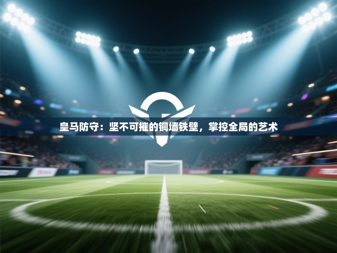 皇马防守：坚不可摧的铜墙铁壁，掌控全局的艺术
