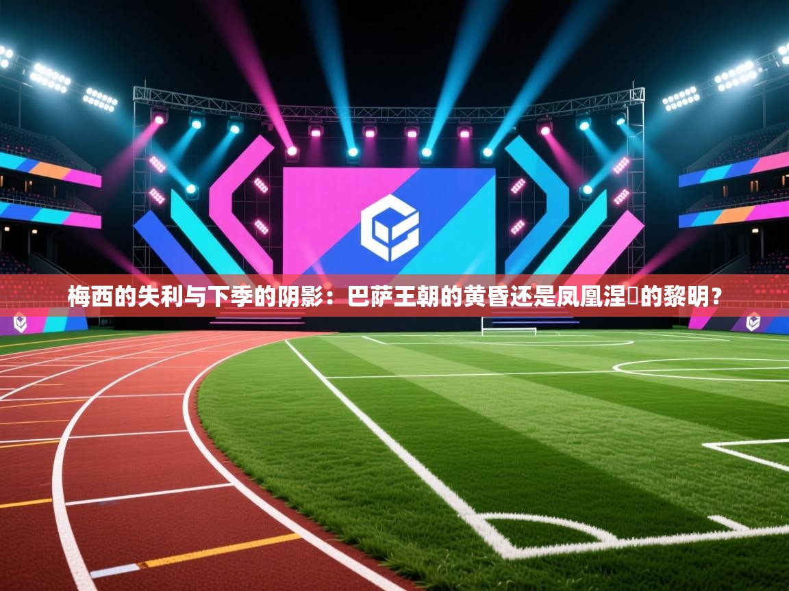 梅西的失利与下季的阴影：巴萨王朝的黄昏还是凤凰涅槃的黎明？